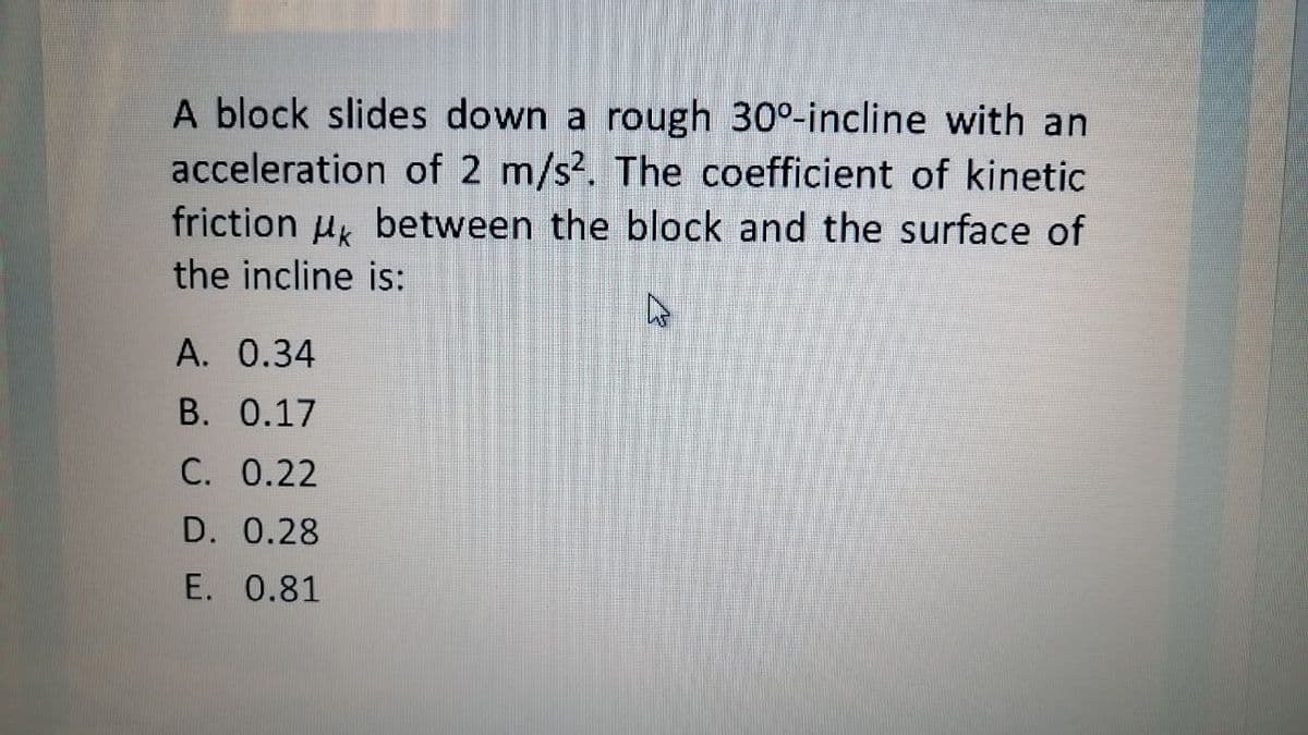 A block slides down a rough 30°-incline with an
acceleration of 2 m/s?. The coefficient of kinetic
friction u, between the block and the surface of
the incline is:
A. 0.34
B. 0.17
C. 0.22
D. 0.28
E. 0.81
