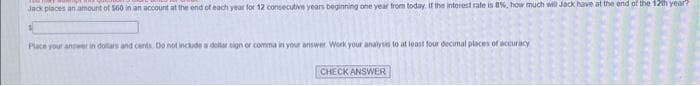 Jack places an amount of 560 in an account at the end of each year for 12 consecutive years beginning one year from today. If the interest rate is 8%, how much will Jack have at the end of the 12th year?
Place your answer in dollars and cents. Do not include a dollar sign or comma in your answer Work your analysis to at least four decimal places of accuracy
CHECK ANSWER