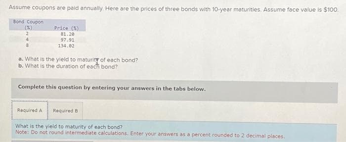 Assume coupons are paid annually. Here are the prices of three bonds with 10-year maturities. Assume face value is $100.
Bond Coupon
(3)
2
4
8
Price (%)
81.20
97.91
134.02
a. What is the yield to maturity of each bond?
b. What is the duration of each bond?
Complete this question by entering your answers in the tabs below.
Required A Required B
What is the yield to maturity of each bond?
Note: Do not round intermediate calculations. Enter your answers as a percent rounded to 2 decimal places.