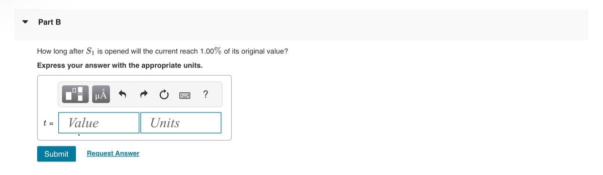 Part B
How long after S₁ is opened will the current reach 1.00% of its original value?
Express your answer with the appropriate units.
t =
μÅ
Value
Submit
Request Answer
Units
?