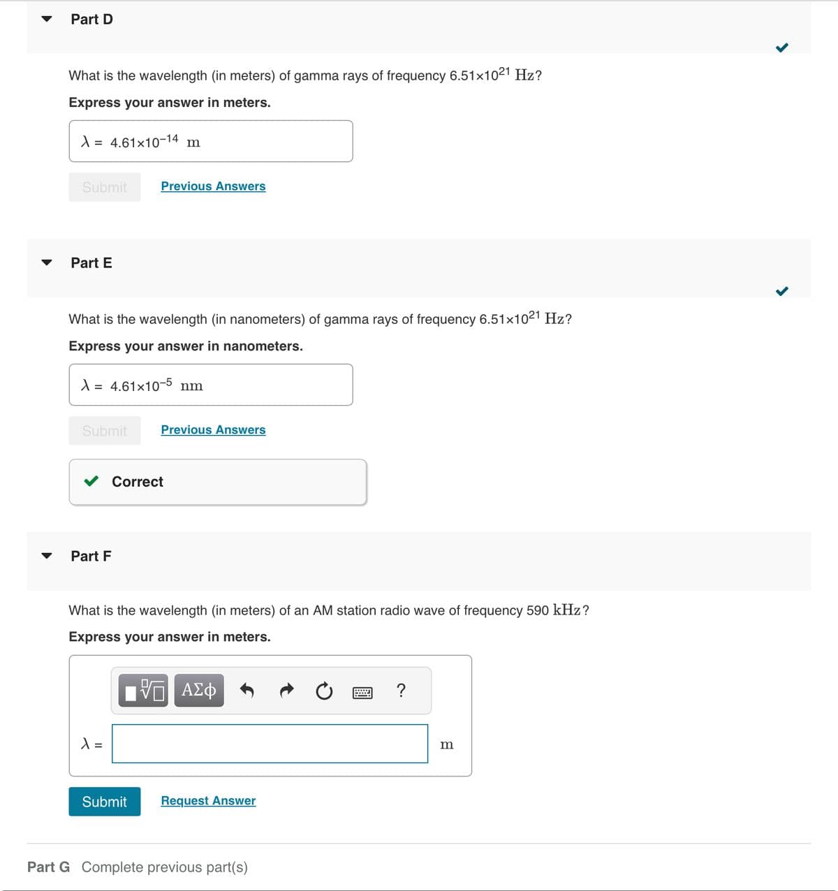 Part D
What is the wavelength (in meters) of gamma rays of frequency 6.51×1021 Hz?
Express your answer in meters.
λ = 4.61×10-14 m
Submit
Part E
What is the wavelength (in nanometers) of gamma rays of frequency 6.51×10²1 Hz?
Express your answer in nanometers.
λ = 4.61×10-5 nm
Submit
Part F
Previous Answers
X =
Previous Answers
Correct
What is the wavelength (in meters) of an AM station radio wave of frequency 590 kHz?
Express your answer in meters.
VE ΑΣΦ
Submit
Request Answer
Part G Complete previous part(s)
?
m
>