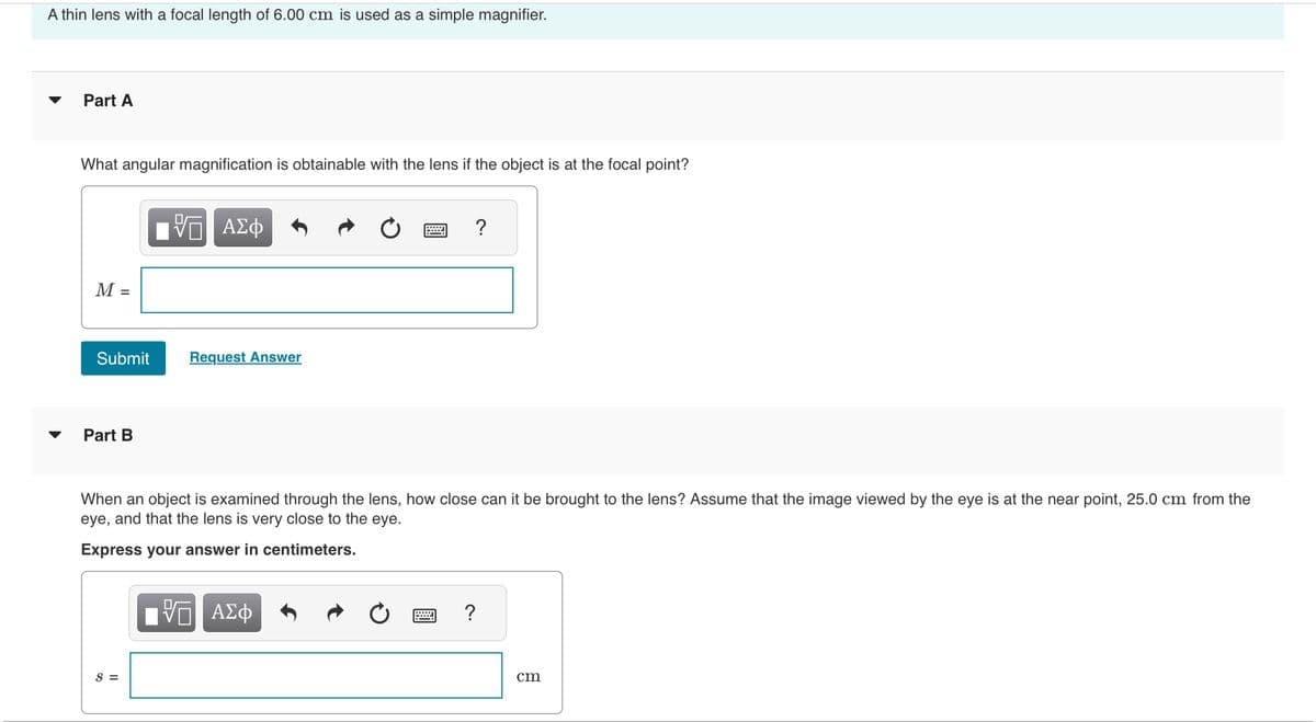 A thin lens with a focal length of 6.00 cm is used as a simple magnifier.
Part A
What angular magnification is obtainable with the lens if the object is at the focal point?
M
Submit
Part B
— ΑΣΦ
S =
Request Answer
When an object is examined through the lens, how close can it be brought to the lens? Assume that the image viewed by the eye is at the near point, 25.0 cm from the
eye, and that the lens is very close to the eye.
Express your answer in centimeters.
ΓΠ ΑΣΦ
VO
?
****
?
cm