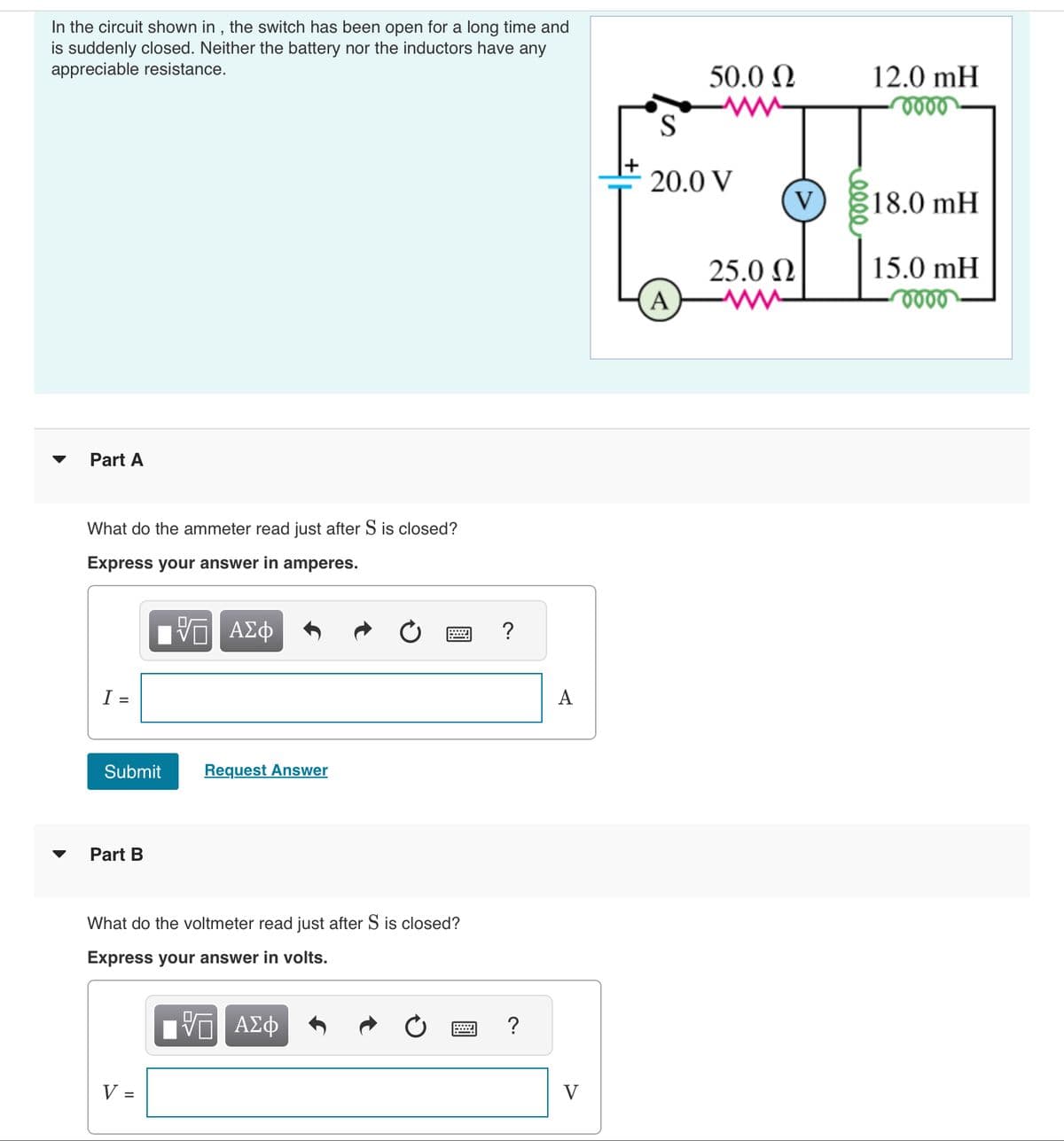 In the circuit shown in, the switch has been open for a long time and
is suddenly closed. Neither the battery nor the inductors have any
appreciable resistance.
Part A
What do the ammeter read just after S is closed?
Express your answer in amperes.
I =
Submit
Part B
ΓΠ ΑΣΦ
%0
V =
Request Answer
What do the voltmeter read just after S is closed?
Express your answer in volts.
– ΑΣΦ
?
?
A
V
50.0 Ω
S
20.0 V
A
V
25.0 Q
12.0 mH
oooo
$18.0 mH
15.0 mH
voor