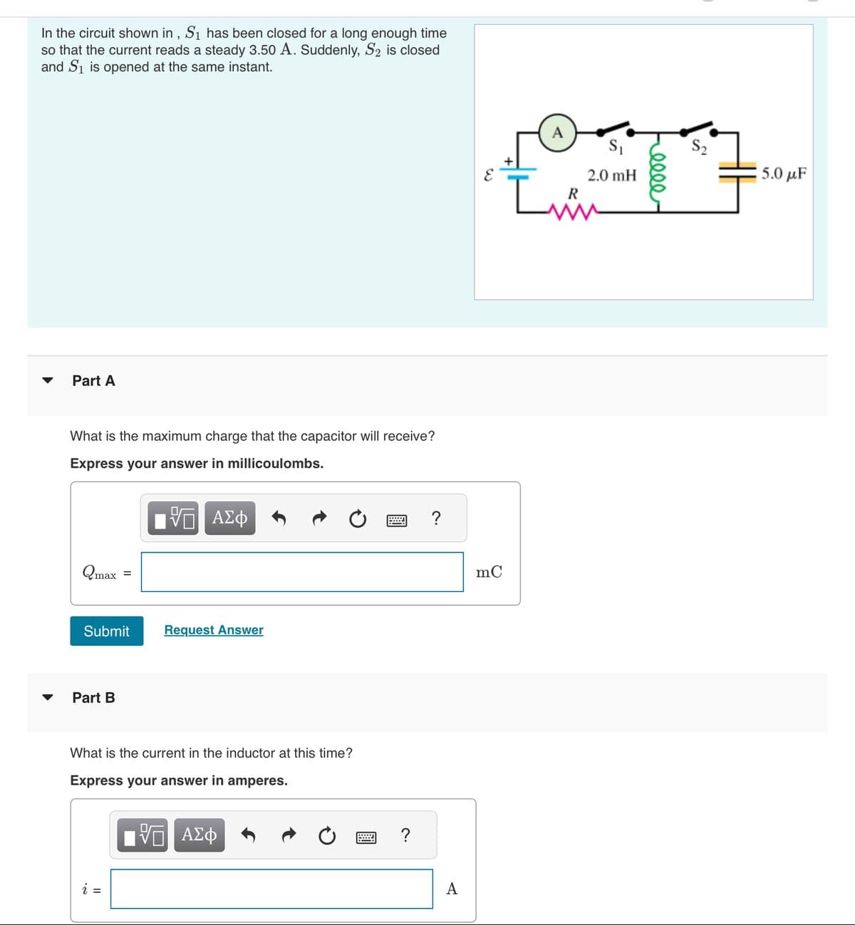 In the circuit shown in, S₁ has been closed for a long enough time
so that the current reads a steady 3.50 A. Suddenly, S₂ is closed
and S₁ is opened at the same instant.
Part A
What is the maximum charge that the capacitor will receive?
Express your answer in millicoulombs.
VE ΑΣΦ
Qmax
Submit
Part B
Request Answer
What is the current in the inductor at this time?
Express your answer in amperes.
||
VE ΑΣΦ
?
?
A
A
S₁
C=17
2.0 mH
mC
5.0 μF