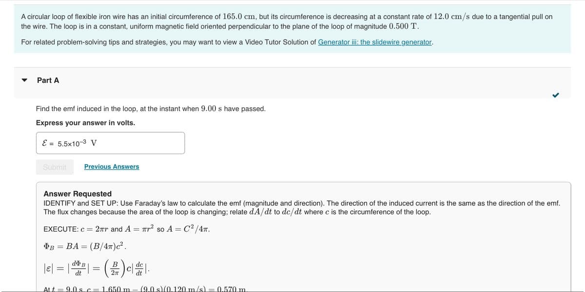 A circular loop of flexible iron wire has an initial circumference of 165.0 cm, but its circumference is decreasing at a constant rate of 12.0 cm/s due to a tangential pull on
the wire. The loop is in a constant, uniform magnetic field oriented perpendicular to the plane of the loop of magnitude 0.500 T.
For related problem-solving tips and strategies, you may want to view a Video Tutor Solution of Generator iii: the slidewire generator.
Part A
Find the emf induced in the loop, at the instant when 9.00 s have passed.
Express your answer in volts.
E = 5.5x10-3 V
Submit
Previous Answers
Answer Requested
IDENTIFY and SET UP: Use Faraday's law to calculate the emf (magnitude and direction). The direction of the induced current is the same as the direction of the emf.
The flux changes because the area of the loop is changing; relate dA/dt to dc/dt where c is the circumference of the loop.
2πr and A πr² so A = C²/4TT.
EXECUTE: c =
B = BA= (B/4π)c².
B
|e| = |dp| = (2) c|de|.
dt
Att = 9.0 s. c = 1.650 m. (9.0 s)(0.120 m/s) = 0.570 m
>
=