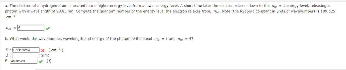 a. The electron of a hydrogen atom is excited into a higher energy level from a lower energy level. A short time later the electron relaxes down to the no = 1 energy level, releasing a
photon with a wavelength of 93.83 nm. Compute the quantum number of the energy level the electron relaxes from, nhi. Note: the Rydberg constant in units of wavenumbers is 109,625
cm-1
nhi =16
b. What would the wavenumber, wavelength and energy of the photon be if instead no = 1 and nhi = 4?
V: 6.9121e14 x (cm-¹)
λ:
(nm)
E: 45.8e-20
✓ (1)