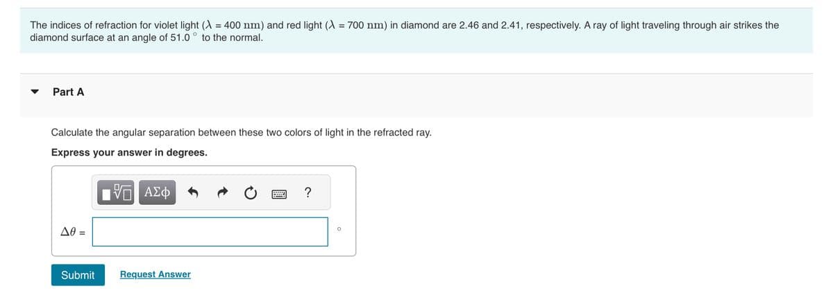 The indices of refraction for violet light (λ = 400 nm) and red light (λ = 700 nm) in diamond are 2.46 and 2.41, respectively. A ray of light traveling through air strikes the
diamond surface at an angle of 51.0 to the normal.
Part A
Calculate the angular separation between these two colors of light in the refracted ray.
Express your answer in degrees.
Π ΑΣΦ
Δθ =
Submit
Request Answer
?