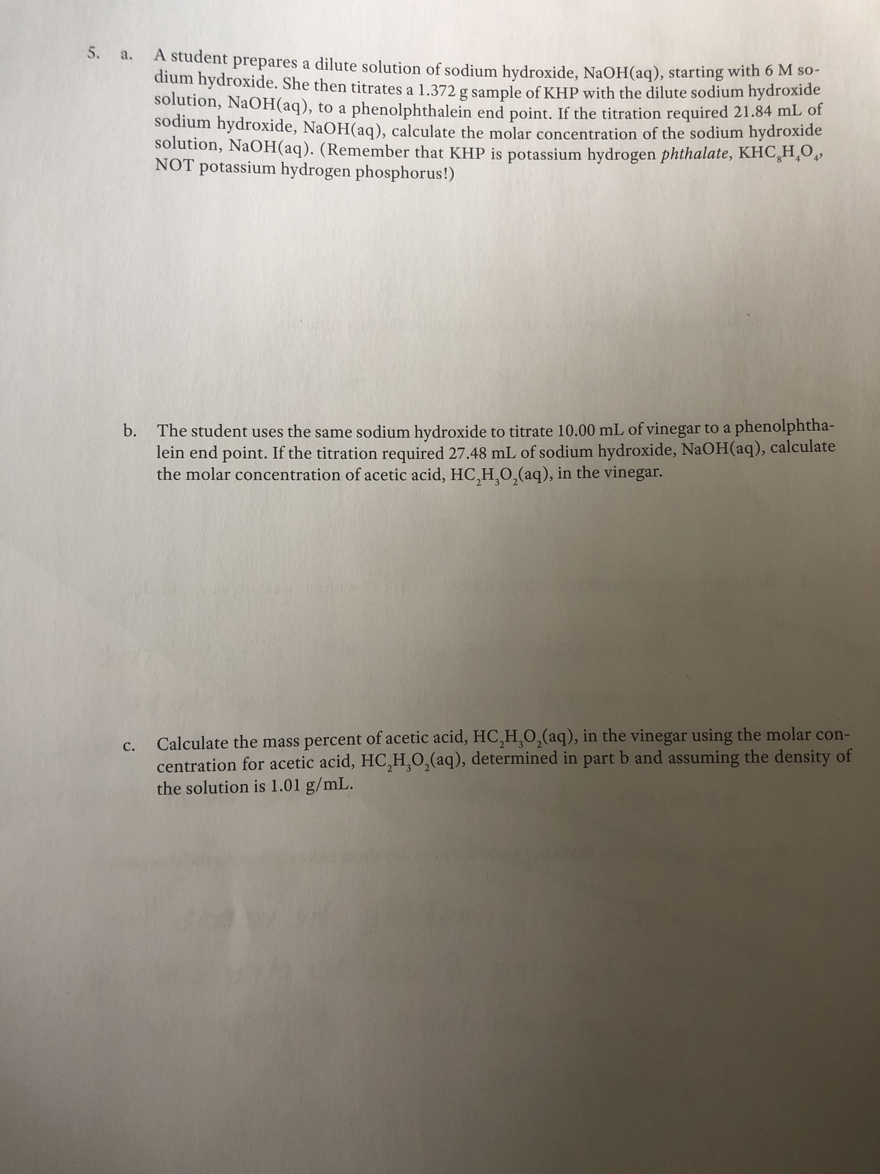 5. a. A student prepares a dilute solution of sodium hydroxide, NaOH(aq), starting with 6 M so-
dium hydroxide. She then titrates a 1.372 g sample of KHP with the dilute sodium hydroxide
solution, NaOH(aq), to a phenolphthalein end point. If the titration required 21.84 mL of
sodium hydroxide, NaOH(aq), calculate the molar concentration of the sodium hydroxide
solution, NaOH(aq). (Remember that KHP is potassium hydrogen phthalate, KHC,H,O,
NOT potassium hydrogen phosphorus!)
b. The student uses the same sodium hydroxide to titrate 10.00 mL of vinegar to a phenolphtha-
lein end point. If the titration required 27.48 mL of sodium hydroxide, NaOH(aq), calculate
the molar concentration of acetic acid, HC,H,0,(aq), in the vinegar.
Calculate the mass percent of acetic acid, HC,H,0,(aq), in the vinegar using the molar con-
C.
centration for acetic acid, HC,H,0,(aq), determined in part b and assuming the density of
the solution is 1.01 g/mL.
