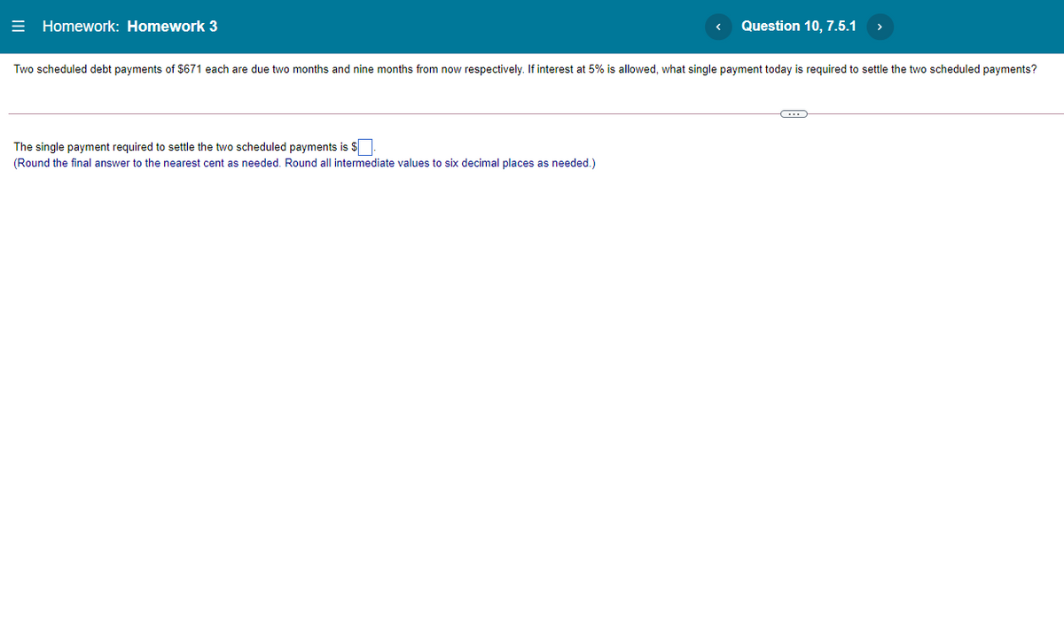 = Homework: Homework 3
Question 10, 7.5.1
Two scheduled debt payments of $671 each are due two months and nine months from now respectively. If interest at 5% is allowed, what single payment today is required to settle the two scheduled payments?
The single payment required to settle the two scheduled payments is $
(Round the final answer to the nearest cent as needed. Round all intermediate values to six decimal places as needed.)
