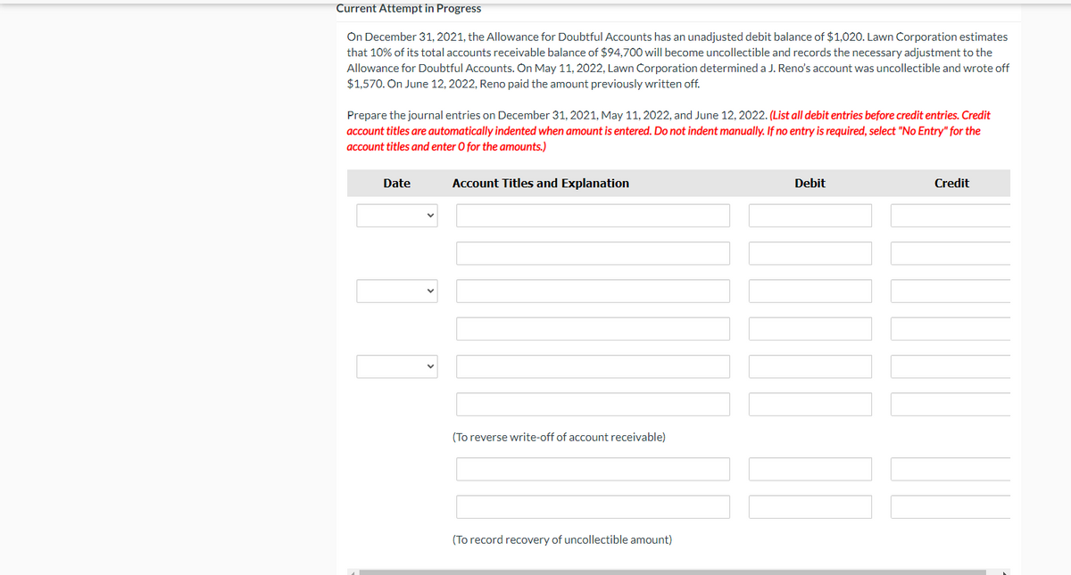 Current Attempt in Progress
On December 31, 2021, the Allowance for Doubtful Accounts has an unadjusted debit balance of $1,020. Lawn Corporation estimates
that 10% of its total accounts receivable balance of $94,700 will become uncollectible and records the necessary adjustment to the
Allowance for Doubtful Accounts. On May 11, 2022, Lawn Corporation determined a J. Reno's account was uncollectible and wrote off
$1,570. On June 12, 2022, Reno paid the amount previously written off.
Prepare the journal entries on December 31, 2021, May 11, 2022, and June 12, 2022. (List all debit entries before credit entries. Credit
account titles are automatically indented when amount is entered. Do not indent manually. If no entry is required, select "No Entry" for the
account titles and enter O for the amounts.)
Date
Account Titles and Explanation
Debit
Credit
(To reverse write-off of account receivable)
(To record recovery of uncollectible amount)
