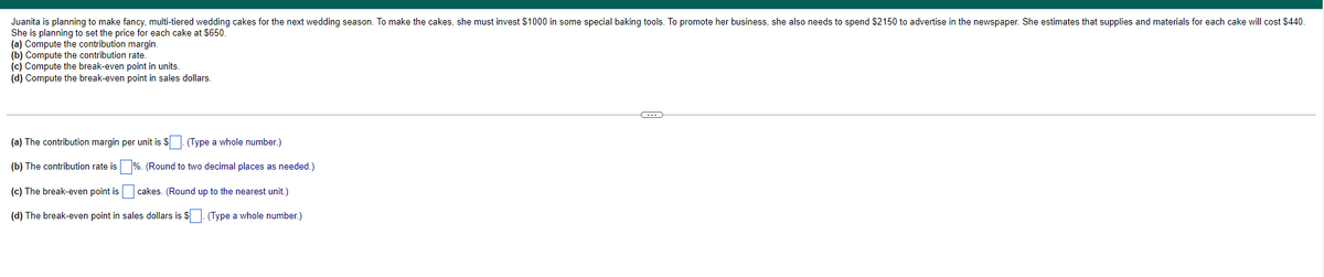 Juanita is planning to make fancy, multi-tiered wedding cakes for the next wedding season. To make the cakes, she must invest $1000 in some special baking tools. To promote her business, she also needs to spend $2150 to advertise in the newspaper. She estimates that supplies and materials for each cake will cost $440.
She is planning to set the price for each cake at $650.
(a) Compute the contribution margin.
(b) Compute the contribution rate.
(c) Compute the break-even point in units.
(d) Compute the break-even point in sales dollars.
(a) The contribution margin per unit is S (Type a whole number.)
(b) The contribution rate is
(Round to two decimal places as needed.)
(c) The break-even point is
cakes. (Round up to the nearest unit.)
(d) The break-even point in sales dollars is $. (Type a whole number.)
