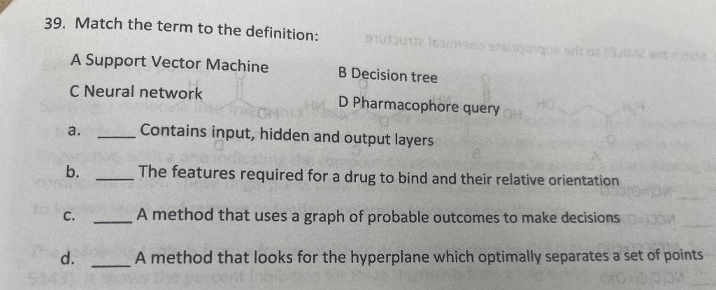 39. Match the term to the definition:
A Support Vector Machine
C Neural network
a.
b.
C.
d.
-
91u1unt Isaimerio atsisgogge sell of 232 and
B Decision tree
D Pharmacophore query
Contains input, hidden and output layers
The features required for a drug to bind and their relative orientation
A method that uses a graph of probable outcomes to make decisions
A method that looks for the hyperplane which optimally separates a set of points
oro-10