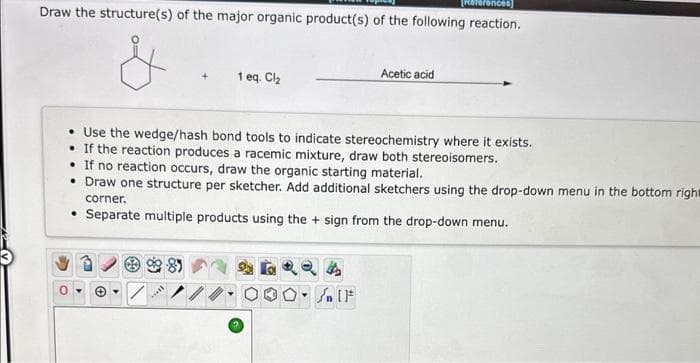 erences
Draw the structure(s) of the major organic product(s) of the following reaction.
1 eq. Cl₂
Use the wedge/hash bond tools to indicate stereochemistry where it exists.
If the reaction produces a racemic mixture, draw both stereoisomers.
-81
• If no reaction occurs, draw the organic starting material.
• Draw one structure per sketcher. Add additional sketchers using the drop-down menu in the bottom righ
corner.
• Separate multiple products using the + sign from the drop-down menu.
****
Acetic acid
O. SAIF