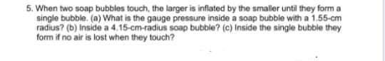 5. When two soap bubbles touch, the larger is inflated by the smaller until they form a
single bubble. (a) What is the gauge pressure inside a soap bubble with a 1.55-cm
radius? (b) Inside a 4.15-cm-radius soap bubble? (c) Inside the single bubble they
form if no air is lost when they touch?
