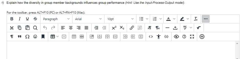 1) Explain how the diversity in group member backgrounds influences group performance (Hint: Use the Input-Process-Output model).
For the toolbar, press ALT+F10 (PC) or ALT+FN+F10 (Mac).
BIUS Paragraph
Arial
X F
ΠΩ
10pt
Q 52 글 등 포트 EX² X₂
田田園
>¶¶<
全民图 <> † (
A V
N
ABC
NU
>
K₂
Ix
S
...
+