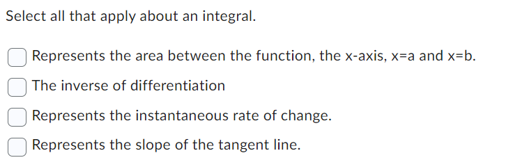 Select all that apply about an integral.
Represents the area between the function, the x-axis, x=a and x=b.
The inverse of differentiation
Represents the instantaneous rate of change.
Represents the slope of the tangent line.