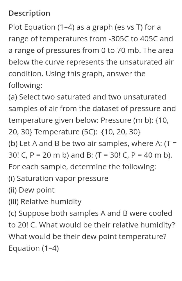 Description
Plot Equation (1-4) as a graph (es vs T) for a
range of temperatures from -305C to 405C and
a range of pressures from 0 to 70 mb. The area
below the curve represents the unsaturated air
condition. Using this graph, answer the
following:
(a) Select two saturated and two unsaturated
samples of air from the dataset of pressure and
temperature given below: Pressure (m b): {10,
20, 30} Temperature (5C): {10, 20, 30}
(b) Let A and B be two air samples, where A: (T =
30! C, P = 20 m b) and B: (T = 30! C, P = 40 m b).
For each sample, determine the following:
(i) Saturation vapor pressure
(ii) Dew point
(iii) Relative humidity
(C) Suppose both samples A and B were cooled
to 20! C. What would be their relative humidity?
What would be their dew point temperature?
Equation (1-4)
