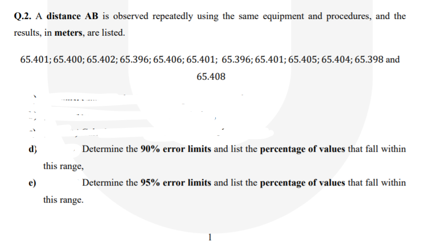 Q.2. A distance AB is observed repeatedly using the same equipment and procedures, and the
results, in meters, are listed.
65.401; 65.400; 65.402; 65.396; 65.406; 65.401; 65.396; 65.401; 65.405; 65.404; 65.398 and
65.408
d}
Determine the 90% error limits and list the percentage of values that fall within
this range,
e)
Determine the 95% error limits and list the percentage of values that fall within
this range.
1
