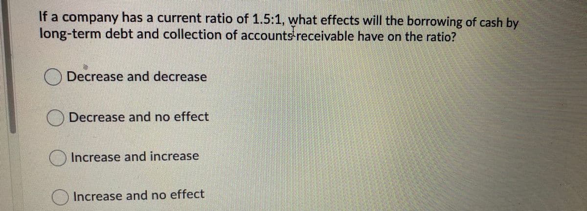 If a company has a current ratio of 1.5:1, what effects will the borrowing of cash by
long-term debt and collection of accounts receivable have on the ratio?
Decrease and decrease
) Decrease and no effect
Increase and increase
Increase and no effect
