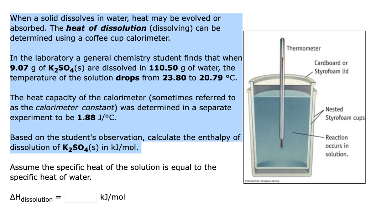 When a solid dissolves in water, heat may be evolved or
absorbed. The heat of dissolution (dissolving) can be
determined using a coffee cup calorimeter.
In the laboratory a general chemistry student finds that when
9.07 g of K₂SO4(s) are dissolved in 110.50 g of water, the
temperature of the solution drops from 23.80 to 20.79 °C.
The heat capacity of the calorimeter (sometimes referred to
as the calorimeter constant) was determined in a separate
experiment to be 1.88 J/°C.
Based on the student's observation, calculate the enthalpy of
dissolution of K₂SO4(s) in kJ/mol.
Assume the specific heat of the solution is equal to the
specific heat of water.
Brook, Cengage Leaming
Thermometer
Cardboard or
Styrofoam lid
Nested
Styrofoam cups
-Reaction
occurs in
solution.
AH dissolution
=
kJ/mol