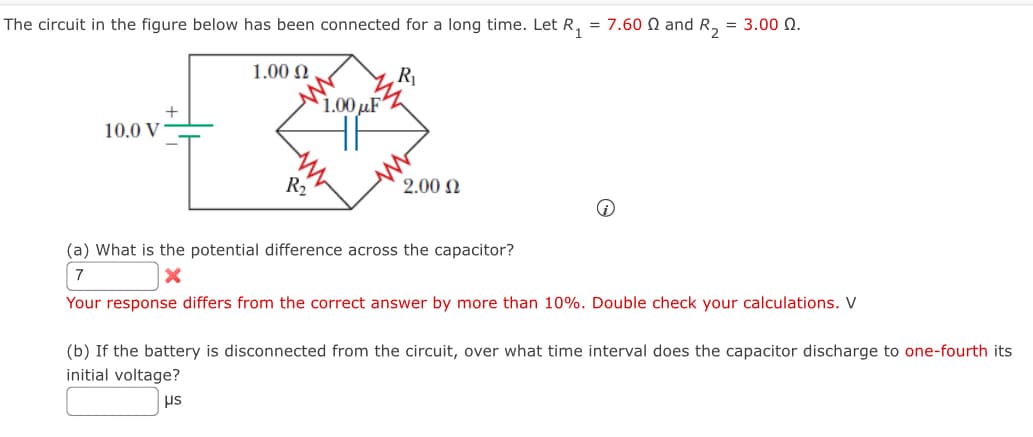 The circuit in the figure below has been connected for a long time. Let R
=
1.00 Ω
R₁
+
1.00 µF
10.0 V
R₂
2.00 Ω
= 7.60 § and R₂ = 3.00 N.
(a) What is the potential difference across the capacitor?
7
Your response differs from the correct answer by more than 10%. Double check your calculations. V
(b) If the battery is disconnected from the circuit, over what time interval does the capacitor discharge to one-fourth its
initial voltage?
μs