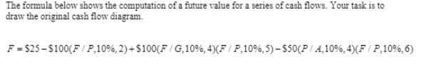 The formula below shows the computation of a future value for a series of cash flows. Your task is to
draw the original cash flow diagram.
F = $25-$100(F/ P,10%, 2)+ $100(F / G,10%, 4)(F / P,10%, 5) – $50(P/A,10%, 4)(F / P,10%, 6)
