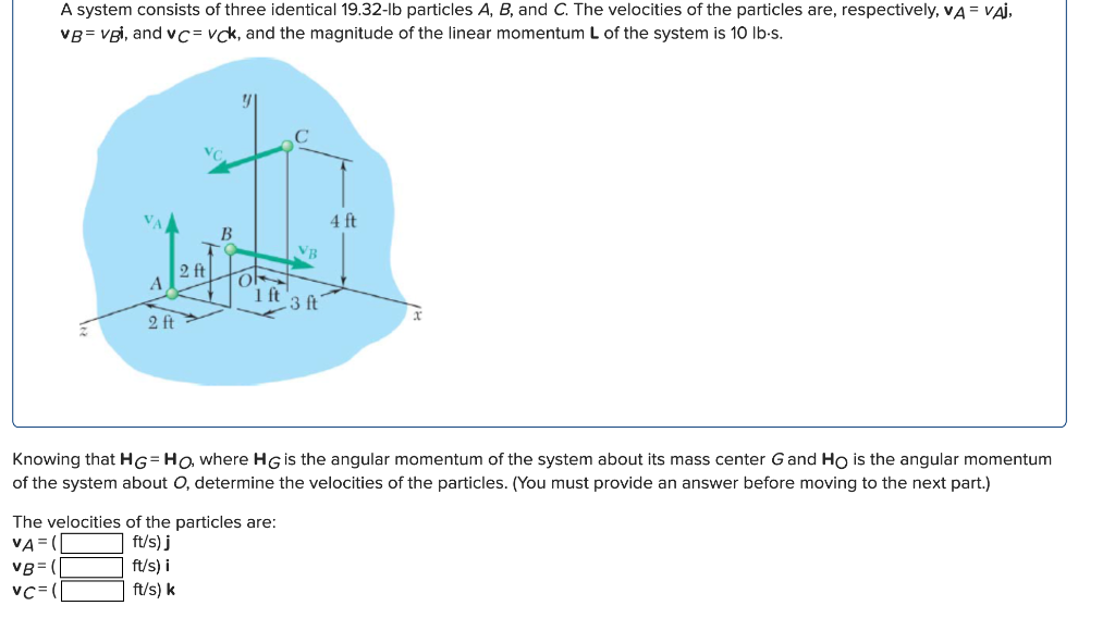 A system consists of three identical 19.32-lb particles A, B, and C. The velocities of the particles are, respectively, VA = VAI,
VB=vgi, and vC= vck, and the magnitude of the linear momentum L of the system is 10 lb-s.
VC
B
H
2 ft
A
2 ft
1 ft
VB
The velocities of the particles are:
VA=
ft/s) j
VB=
ft/s) i
VC=
ft/s) k
3 ft
4 ft
Knowing that HG=Ho, where HG is the angular momentum of the system about its mass center G and Ho is the angular momentum
of the system about O, determine the velocities of the particles. (You must provide an answer before moving to the next part.)