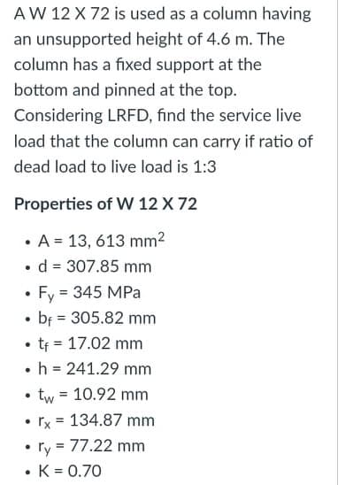 AW 12 X 72 is used as a column having
an unsupported height of 4.6 m. The
column has a fixed support at the
bottom and pinned at the top.
Considering LRFD, find the service live
load that the column can carry if ratio of
dead load to live load is 1:3
Properties of W 12 X 72
• A = 13, 613 mm2
• d = 307.85 mm
• Fy = 345 MPa
• bf = 305.82 mm
• tf = 17.02 mm
•h = 241.29 mm
• tw = 10.92 mm
• rx = 134.87 mm
• ry = 77.22 mm
• K = 0.70
%3D
%3D
%3D
%3D
%3!
