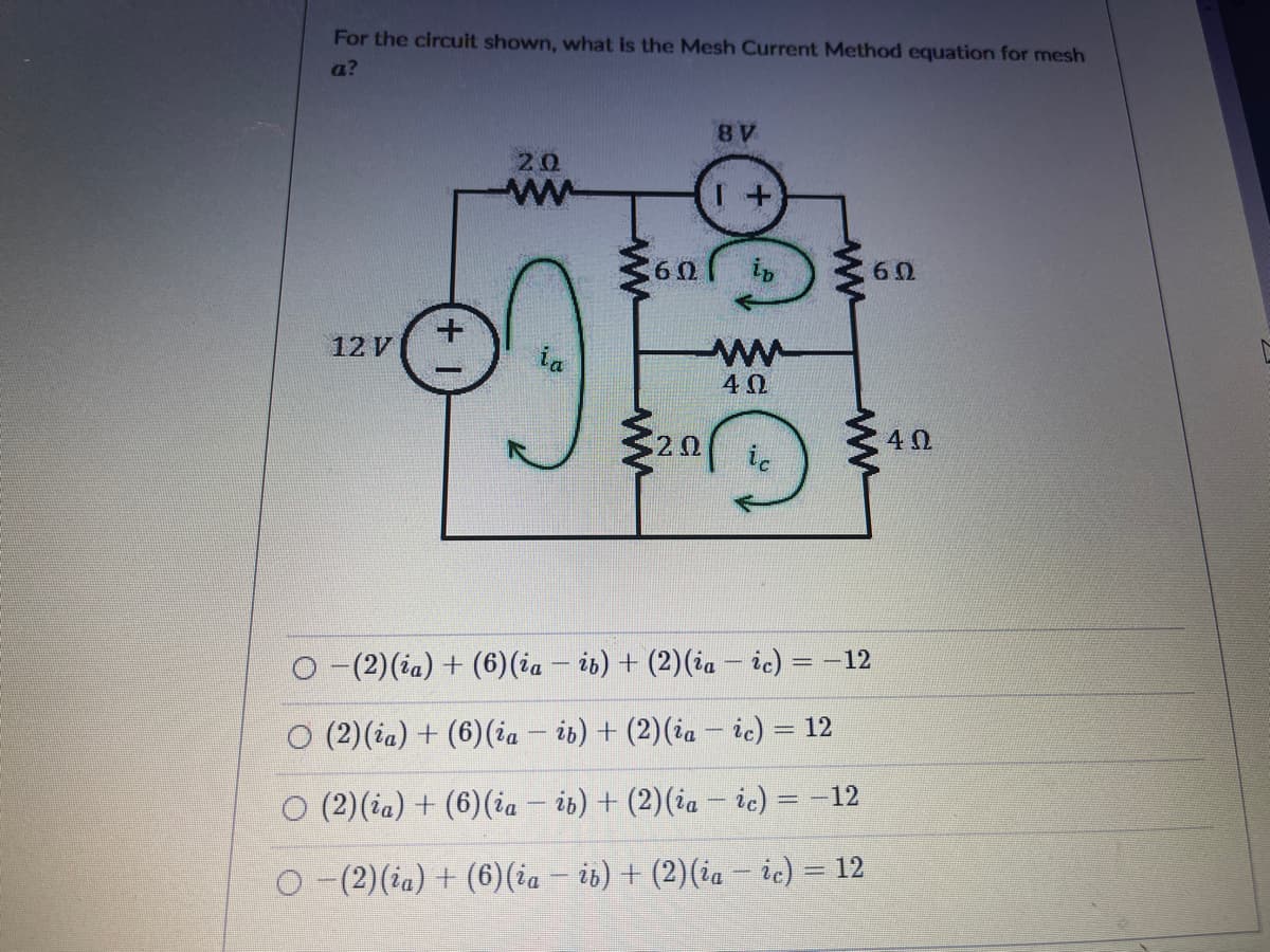 For the circuit shown, what is the Mesh Current Method equation for mesh
a?
20
60
+.
12 V
ia
40
ic
O -(2)(ia) + (6)(ia – ib) + (2)(ia – ic) = –12
O (2)(ia) + (6)(ia – ib) + (2)(ia – ic) = 12
%3D
O (2)(ia) + (6)(ia – i6) + (2)(ia – ic) = -12
%3D
O-(2)(ia) + (6)(ia – i6) + (2)(ia – ic) = 12
ww
