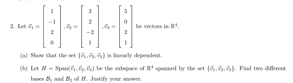 1
2. Let ūj ==
be vectors in Rª.
2
2
-2
1
1
(a) Show that the set {v1, 02, 03} is linearly dependent.
(b) Let H = Span(71, 02, 03) be the subspace of R spanned by the set {ū1, 02, 03}. Find two different
bases B1 and B2 of H. Justify your answer.
