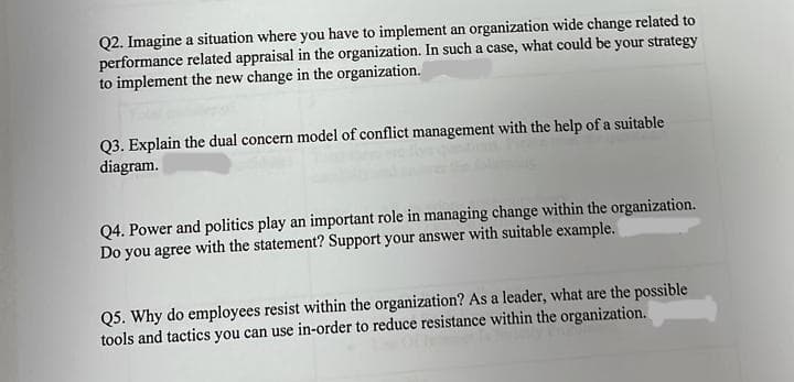 Q2. Imagine a situation where you have to implement an organization wide change related to
performance related appraisal in the organization. In such a case, what could be your strategy
to implement the new change in the organization.
Q3. Explain the dual concern model of conflict management with the help of a suitable
diagram.
Q4. Power and politics play an important role in managing change within the organization.
Do you agree with the statement? Support your answer with suitable example.
Q5. Why do employees resist within the organization? As a leader, what are the possible
tools and tactics you can use in-order to reduce resistance within the organization.