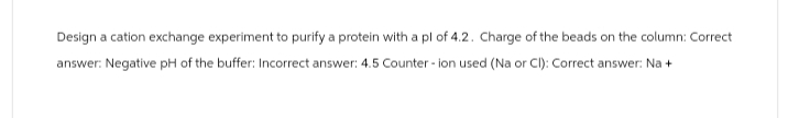Design a cation exchange experiment to purify a protein with a pl of 4.2. Charge of the beads on the column: Correct
answer: Negative pH of the buffer: Incorrect answer: 4.5 Counter-ion used (Na or Cl): Correct answer: Na +