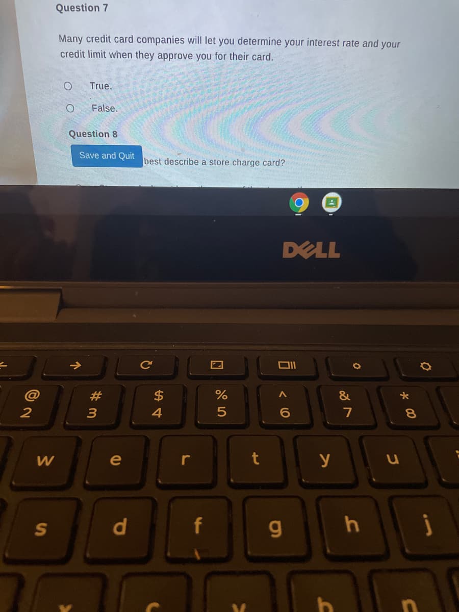 Question 7
Many credit card companies will let you determine your interest rate and your
credit limit when they approve you for their card.
True.
O.
False.
Question 8
Save and Quit
best describe a store charge card?
DELL
Ce
@
%
&
4
7
8.
e
r
y
d.
9g.
* 00
コ
个
