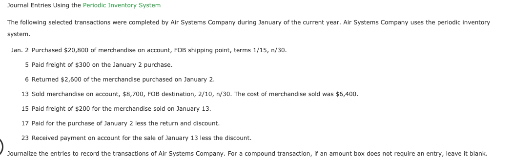 Journal Entries Using the Periodic Inventory System
The following selected transactions were completed by Air Systems Company during January of the current year. Air Systems Company uses the periodic inventory
system.
Jan. 2 Purchased $20,800 of merchandise on account, FOB shipping point, terms 1/15, n/30.
5 Paid freight of $300 on the January 2 purchase.
6 Returned $2,600 of the merchandise purchased on January 2.
13 Sold merchandise on account, $8,700, FOB destination, 2/10, n/30. The cost of merchandise sold was $6,400.
15 Paid freight of $200 for the merchandise sold on January 13.
17 Paid for the purchase of January 2 less the return and discount.
23 Received payment on account for the sale of January 13 less the discount.
Journalize the entries to record the transactions of Air Systems Company. For a compound transaction, if an amount box does not require an entry, leave it blank.
