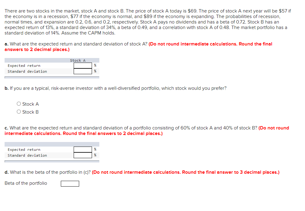 There are two stocks in the market, stock A and stock B. The price of stock A today is $69. The price of stock A next year will be $57 if
the economy is in a recession, $77 if the economy is normal, and $89 if the economy is expanding. The probabilities of recession,
normal times, and expansion are 0.2, 0.6, and 0.2, respectively. Stock A pays no dividends and has a beta of 0.72. Stock B has an
expected return of 13%, a standard deviation of 34%, a beta of 0.49, and a correlation with stock A of 0.48. The market portfolio has a
standard deviation of 14%. Assume the CAPM holds.
a. What are the expected return and standard deviation of stock A? (Do not round intermediate calculations. Round the final
answers to 2 decimal places.)
Expected return
Standard deviation
O Stock A
O Stock B
Stock A
b. If you are a typical, risk-averse investor with a well-diversified portfolio, which stock would you prefer?
%
Expected return
Standard deviation
c. What are the expected return and standard deviation of a portfolio consisting of 60% of stock A and 40% of stock B? (Do not round
intermediate calculations. Round the final answers to 2 decimal places.)
%
d. What is the beta of the portfolio in (c)? (Do not round intermediate calculations. Round the final answer to 3 decimal places.)
Beta of the portfolio