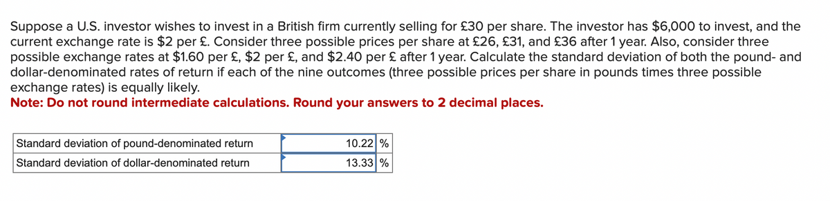 Suppose a U.S. investor wishes to invest in a British firm currently selling for £30 per share. The investor has $6,000 to invest, and the
current exchange rate is $2 per £. Consider three possible prices per share at £26, £31, and £36 after 1 year. Also, consider three
possible exchange rates at $1.60 per £, $2 per £, and $2.40 per £ after 1 year. Calculate the standard deviation of both the pound- and
dollar-denominated rates of return if each of the nine outcomes (three possible prices per share in pounds times three possible
exchange rates) is equally likely.
Note: Do not round intermediate calculations. Round your answers to 2 decimal places.
Standard deviation of pound-denominated return
Standard deviation of dollar-denominated return
10.22 %
13.33 %