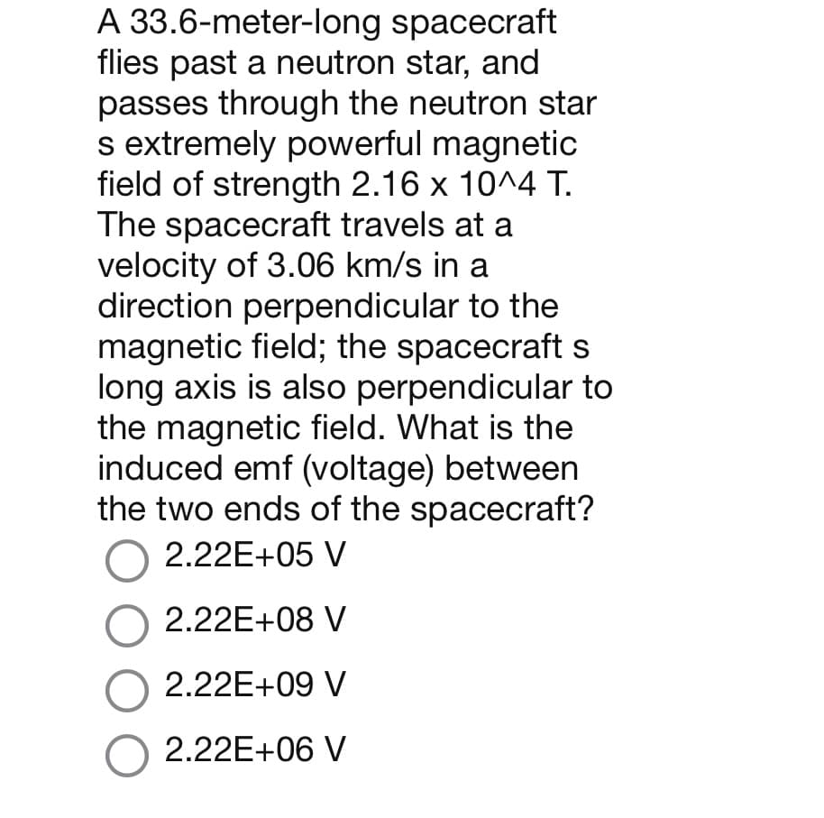 A 33.6-meter-long spacecraft
flies past a neutron star, and
passes through the neutron star
s extremely powerful magnetic
field of strength 2.16 x 10^4 T.
The spacecraft travels at a
velocity of 3.06 km/s in a
direction perpendicular to the
magnetic field; the spacecraft s
long axis is also perpendicular to
the magnetic field. What is the
induced emf (voltage) between
the two ends of the spacecraft?
O 2.22E+05 V
O 2.22E+08 V
O 2.22E+09 V
O 2.22E+06 V