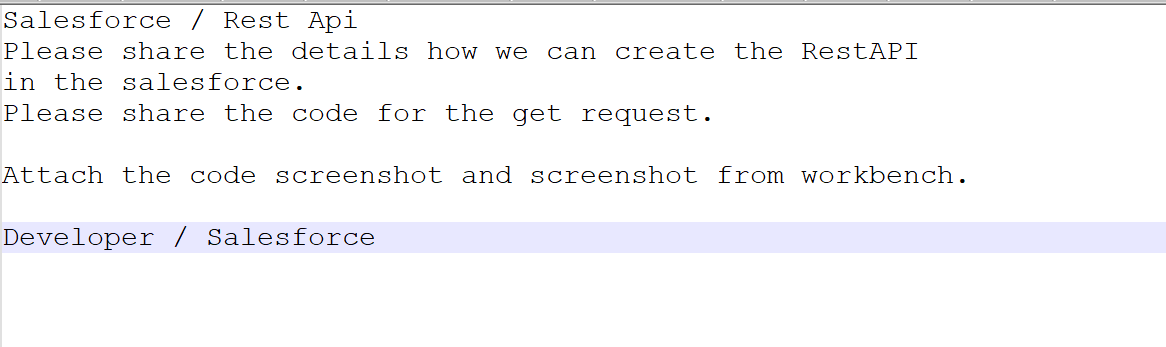 Salesforce / Rest Api
Please share the details how we can create the RestAPI
in the salesforce.
Please share the code for the get request.
Attach the code screenshot and screenshot from workbench.
Developer / Salesforce