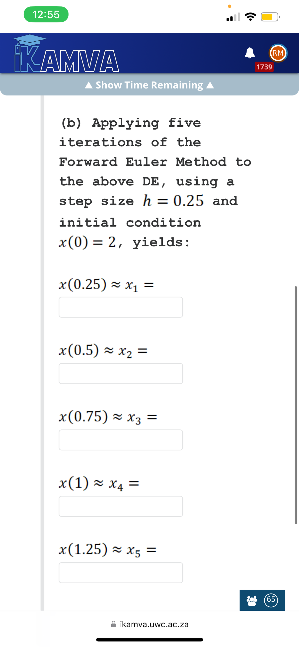 12:55
KAMVA
▲ Show Time Remaining A
(b) Applying five
iterations of the
Forward Euler Method to
the above DE, using a
step size h = 0.25 and
initial condition
x(0) = 2, yields:
x(0.25) ≈ x₁ =
x(0.5) ≈ x₂ =
x(0.75) ≈ x3 =
x(1) ≈ x₁ =
x(1.25)≈x5
=
●
ikamva.uwc.ac.za
1739
RM
65