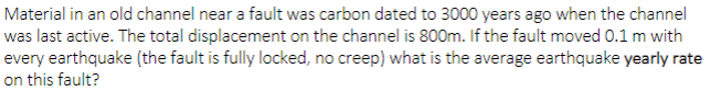 Material in an old channel near a fault was carbon dated to 3000 years ago when the channel
was last active. The total displacement on the channel is 800m. If the fault moved 0.1 m with
every earthquake (the fault is fully locked, no creep) what is the average earthquake yearly rate
on this fault?