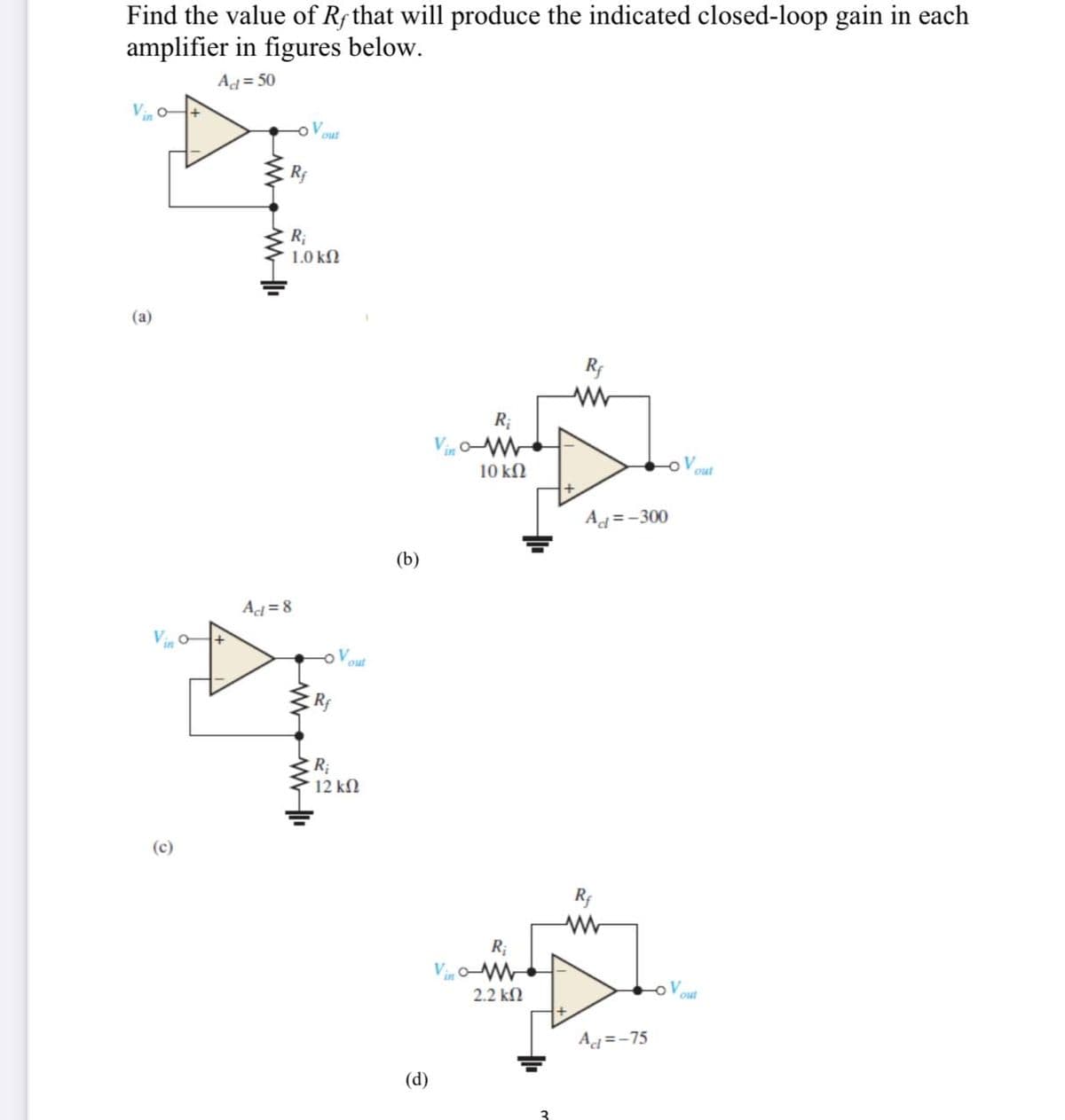 Find the value of Rf that will produce the indicated closed-loop gain in each
amplifier in figures below.
Ad=50
Vin
(a)
Vio
Rf
R₁
1.0 ΚΩ
Act=8
out
www.w
Rf
R₁
out
12 ΚΩ
(b)
(d)
Vino-
Vino
R₁
10 ΚΩ
R;
2.2 ΚΩ
Rf
Ad=-300
Rf
Ad=-75
out
out