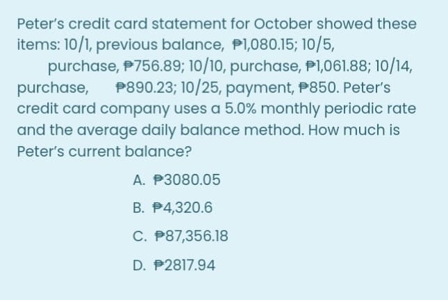 Peter's credit card statement for October showed these
items: 10/1, previous balance, P1,080.15; 10/5,
purchase, P756.89; 10/10, purchase, P1,061.88; 10/14,
purchase,
credit card company uses a 5.0% monthly periodic rate
and the average daily balance method. How much is
Peter's current balance?
P890.23; 10/25, payment, P850. Peter's
A. P3080.05
B. P4,320.6
C. P87,356.18
D. P2817.94

