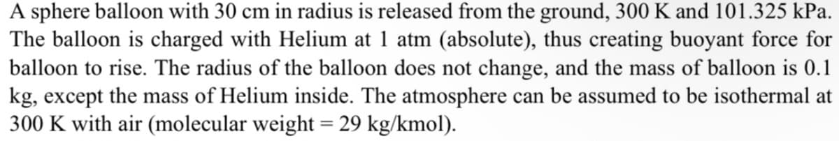 A sphere balloon with 30 cm in radius is released from the ground, 300 K and 101.325 kPa.
The balloon is charged with Helium at 1 atm (absolute), thus creating buoyant force for
balloon to rise. The radius of the balloon does not change, and the mass of balloon is 0.1
kg, except the mass of Helium inside. The atmosphere can be assumed to be isothermal at
300 K with air (molecular weight = 29 kg/kmol).