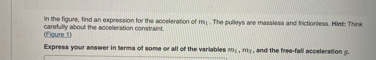 In the figure, find an expression for the acceleration of m₁. The pulleys are massless and frictionless. Hint: Think
carefully about the acceleration constraint.
(Figure 1)
Express your answer in terms of some or all of the variables m₁, m₂, and the free-fall acceleration g.