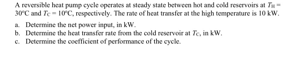 A reversible heat pump cycle operates at steady state between hot and cold reservoirs at TH =
30°C and Tc 10°C, respectively. The rate of heat transfer at the high temperature is 10 kW.
a. Determine the net power input, in kW.
b. Determine the heat transfer rate from the cold reservoir at Tc, in kW.
c. Determine the coefficient of performance of the cycle.