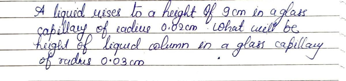 A liquid uises to a height of 9 cm in aglass
capillary of eadline 0.82cm. What will be
height of liquid column in a
of radhes 0.03.cm
glass capillary