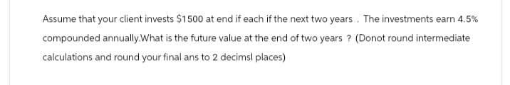 Assume that your client invests $1500 at end if each if the next two years. The investments earn 4.5%
compounded annually.What is the future value at the end of two years? (Donot round intermediate
calculations and round your final ans to 2 decimal places)