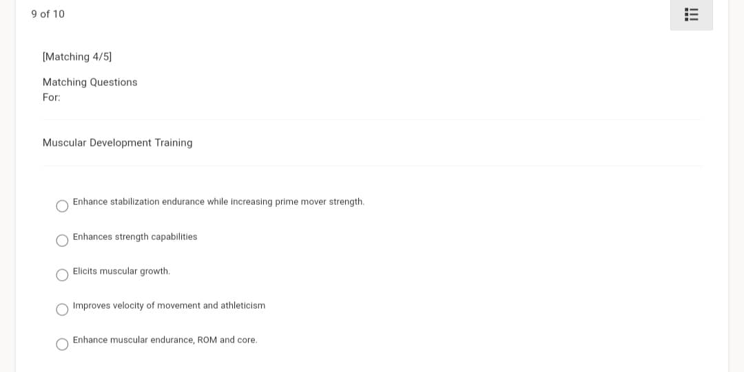 9 of 10
[Matching 4/5]
Matching Questions
For:
Muscular Development Training
Enhance stabilization endurance while increasing prime mover strength.
Enhances strength capabilities
Elicits muscular growth.
Improves velocity of movement and athleticism.
Enhance muscular endurance, ROM and core.
=