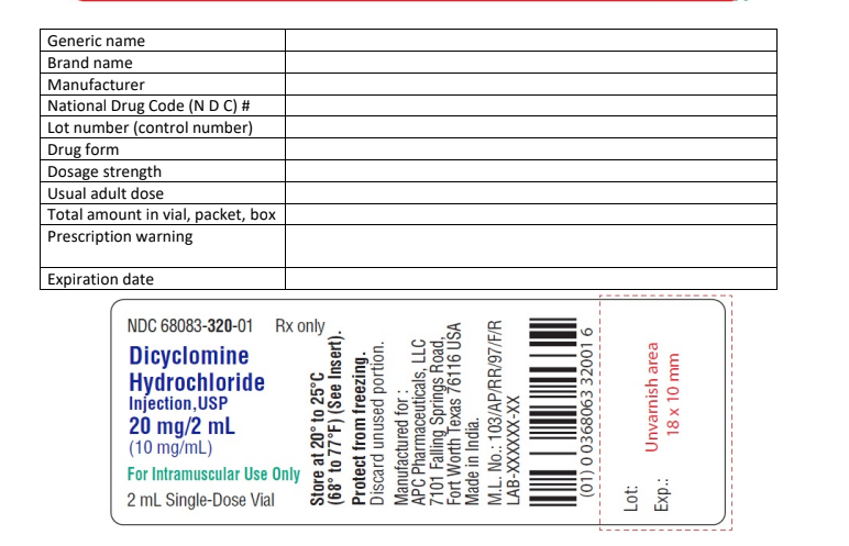 Generic name
Brand name
Manufacturer
National Drug Code (N D C) #
Lot number (control number)
Drug form
Dosage strength
Usual adult dose
Total amount in vial, packet, box
Prescription warning
Expiration date
NDC 68083-320-01 Rx only
Dicyclomine
Hydrochloride
Injection, USP
20 mg/2 mL
(10 mg/mL)
For Intramuscular Use Only
2 mL Single-Dose Vial
Store at 20° to 25°C
(68° to 77°F) (See Insert).
Protect from freezing.
Discard unused portion.
APC Pharmaceuticals, LLC
7101 Falling Springs Road,
Manufactured for:
Fort Worth Texas 76116 USA
Made in India.
M.L. No.: 103/AP/RR/97/F/R
LAB-XXXXXX-XX
(01) 00368063 32001 6
18 x 10 mm
Unvarnish area
Lot:
Exp.: