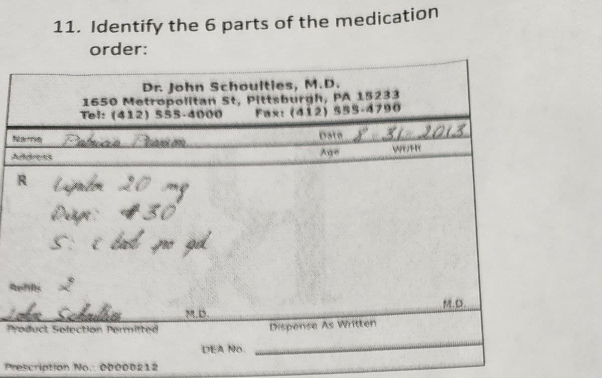 R
11. Identify the 6 parts of the medication
order:
Dr. John Schoulties, M.D.
1650 Metropolitan St, Pittsburgh, PA 15233
Tel: (412) 555-4000
Fax: (412) 555-4790
Lipda 20 mg
5. c d po pil
Prescription No.: 00000212
Date £31 2013